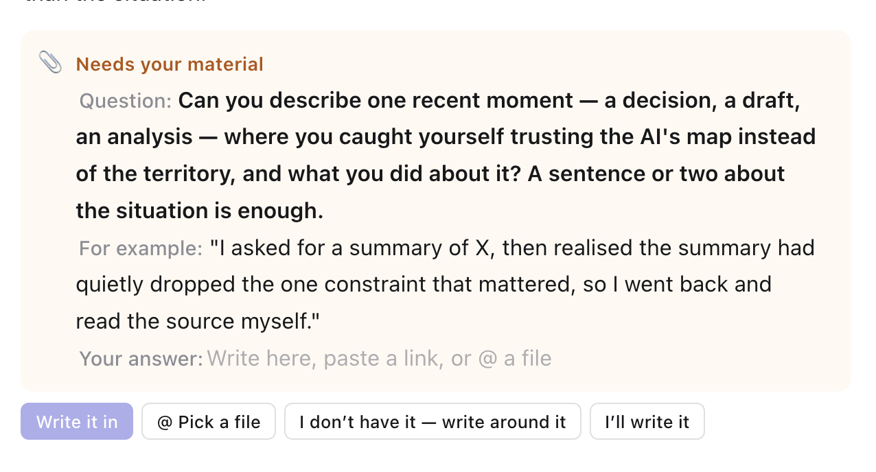 A Needs your material card in the draft: a bold question asking for one recent moment where the author trusted the AI’s map over the territory, an example of a good answer, an empty Your answer line, and the buttons Write it in, @ Pick a file, I don’t have it — write around it, and I’ll write it
